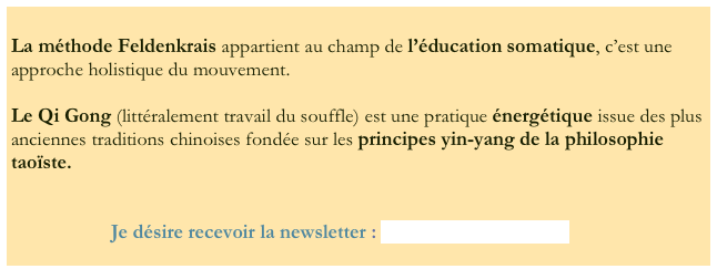 
La méthode Feldenkrais appartient au champ de l’éducation somatique, c’est une approche holistique du mouvement.

Le Qi Gong (littéralement travail du souffle) est une pratique énergétique issue des plus anciennes traditions chinoises fondée sur les principes yin-yang de la philosophie taoïste.


                    Je désire recevoir la newsletter : bribrume@gmail.com

